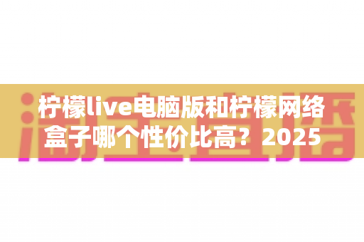 柠檬live电脑版和柠檬网络盒子哪个性价比高?2025年最全对比评测与选购指南帮你一次看懂 柠檬live电脑版和柠檬网络盒子哪个性价比高?2025年最全对比评测与选购指南帮你一次看懂