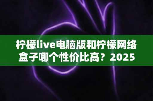 柠檬live电脑版和柠檬网络盒子哪个性价比高?2025年最全对比评测与选购指南帮你一次看懂 柠檬live电脑版和柠檬网络盒子哪个性价比高?2025年最全对比评测与选购指南帮你一次看懂