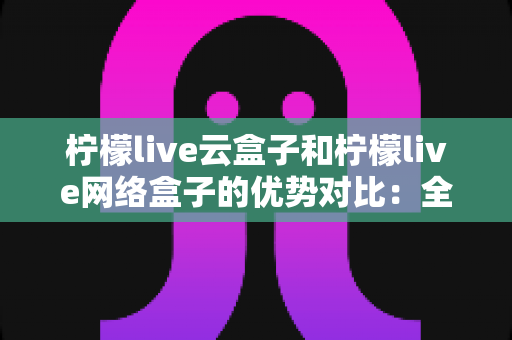 柠檬live云盒子和柠檬live网络盒子的优势对比:全面解析帮您选出最佳电视观影方案 柠檬live云盒子和柠檬live网络盒子的优势对比:全面解析帮您选出最佳电视观影方案