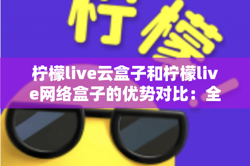柠檬live云盒子和柠檬live网络盒子的优势对比:全面解析帮您选出最佳电视观影方案 柠檬live云盒子和柠檬live网络盒子的优势对比:全面解析帮您选出最佳电视观影方案
