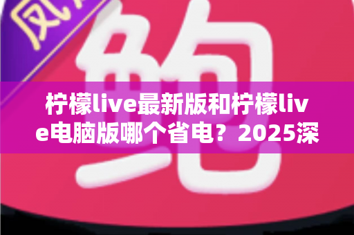 柠檬live最新版和柠檬live电脑版哪个省电?2025深度对比测评与实用省电攻略 柠檬live最新版和柠檬live电脑版哪个省电?2025深度对比测评与实用省电攻略