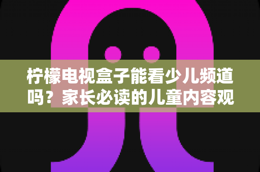 柠檬电视盒子能看少儿频道吗?家长必读的儿童内容观看全攻略 柠檬电视盒子能看少儿频道吗?家长必读的儿童内容观看全攻略