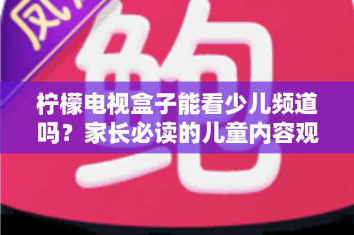 柠檬电视盒子能看少儿频道吗?家长必读的儿童内容观看全攻略 柠檬电视盒子能看少儿频道吗?家长必读的儿童内容观看全攻略