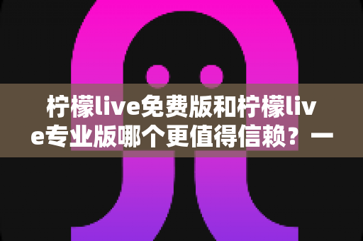 柠檬live免费版和柠檬live专业版哪个更值得信赖？一站式深度评测与选择指南