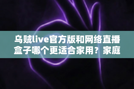 乌贼live官方版和网络直播盒子哪个更适合家用？家庭观看方案深度对比与实用选购指南