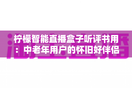 柠檬智能直播盒子听评书用:中老年用户的怀旧好伴侣,海量评书一键畅听 柠檬智能直播盒子听评书用:中老年用户的怀旧好伴侣,海量评书一键畅听