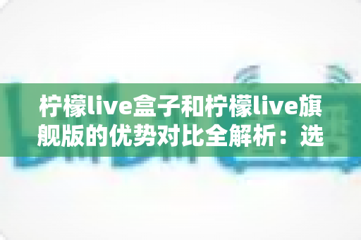 柠檬live盒子和柠檬live旗舰版的优势对比全解析:选对设备,畅享高清家庭影音新体验 柠檬live盒子和柠檬live旗舰版的优势对比全解析:选对设备,畅享高清家庭影音新体验