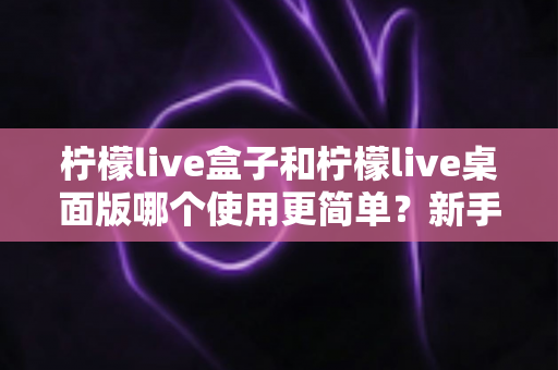 柠檬live盒子和柠檬live桌面版哪个使用更简单?新手必看的上手难度全对比与选购指南 柠檬live盒子和柠檬live桌面版哪个使用更简单?新手必看的上手难度全对比与选购指南