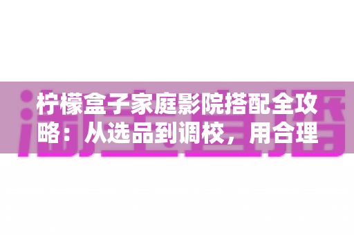柠檬盒子家庭影院搭配全攻略：从选品到调校，用合理预算打造您的私人观影殿堂