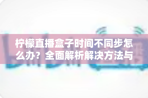 柠檬直播盒子时间不同步怎么办？全面解析解决方法与实用技巧，快速恢复正常观看体验