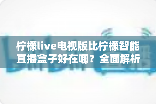 柠檬live电视版比柠檬智能直播盒子好在哪？全面解析两大观影方案的优劣差异，帮你做出明智选择