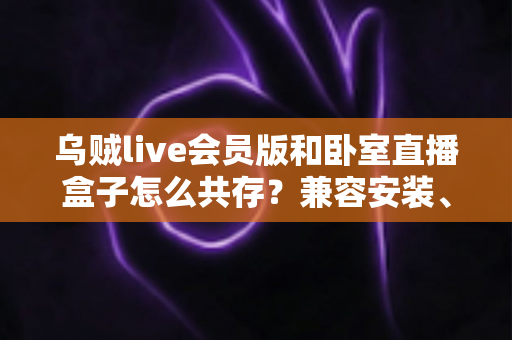 乌贼live会员版和卧室直播盒子怎么共存?兼容安装、设置与优化全指南 乌贼live会员版和卧室直播盒子怎么共存?兼容安装、设置与优化全指南