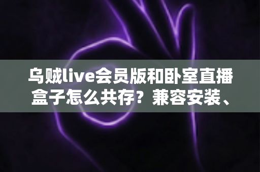 乌贼live会员版和卧室直播盒子怎么共存?兼容安装、设置与优化全指南 乌贼live会员版和卧室直播盒子怎么共存?兼容安装、设置与优化全指南