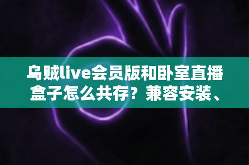 乌贼live会员版和卧室直播盒子怎么共存？兼容安装、设置与优化全指南