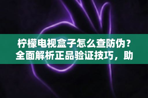 柠檬电视盒子怎么查防伪？全面解析正品验证技巧，助你轻松避开假货陷阱
