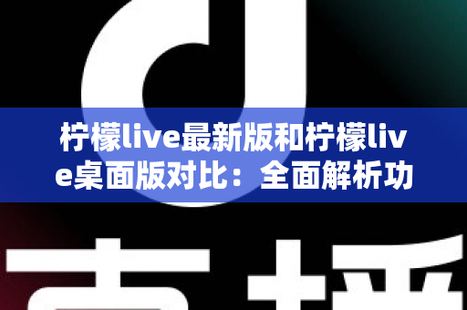 柠檬live最新版和柠檬live桌面版对比：全面解析功能差异，帮你选出最适合的观看与直播体验
