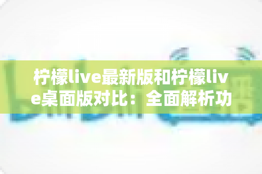柠檬live最新版和柠檬live桌面版对比：全面解析功能差异，帮你选出最适合的观看与直播体验