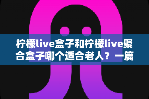 柠檬live盒子和柠檬live聚合盒子哪个适合老人?一篇文章帮您为父母做出明智选择 柠檬live盒子和柠檬live聚合盒子哪个适合老人?一篇文章帮您为父母做出明智选择