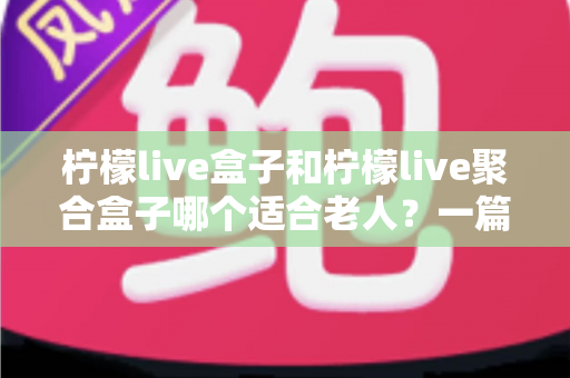 柠檬live盒子和柠檬live聚合盒子哪个适合老人？一篇文章帮您为父母做出明智选择