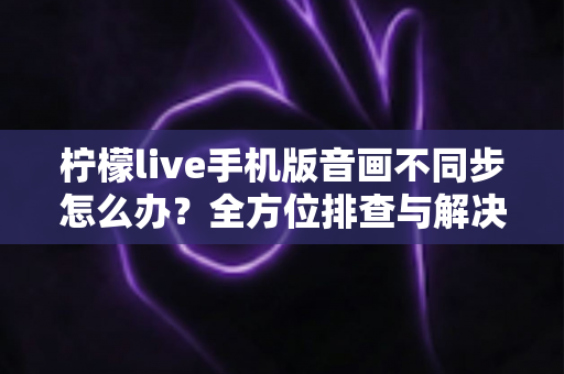 柠檬live手机版音画不同步怎么办？全方位排查与解决攻略，让你畅享丝滑直播体验