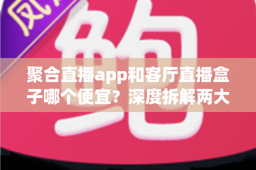 聚合直播app和客厅直播盒子哪个便宜?深度拆解两大观看方案的真实成本与省钱攻略 聚合直播app和客厅直播盒子哪个便宜?深度拆解两大观看方案的真实成本与省钱攻略