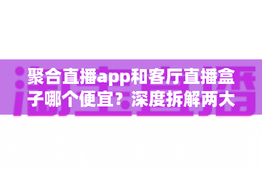 聚合直播app和客厅直播盒子哪个便宜?深度拆解两大观看方案的真实成本与省钱攻略 聚合直播app和客厅直播盒子哪个便宜?深度拆解两大观看方案的真实成本与省钱攻略