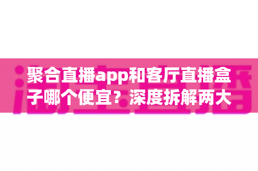 聚合直播app和客厅直播盒子哪个便宜？深度拆解两大观看方案的真实成本与省钱攻略