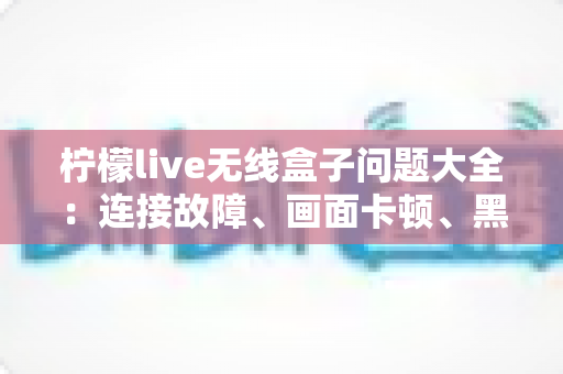 柠檬live无线盒子问题大全:连接故障、画面卡顿、黑屏闪断一次全搞定 柠檬live无线盒子问题大全:连接故障、画面卡顿、黑屏闪断一次全搞定