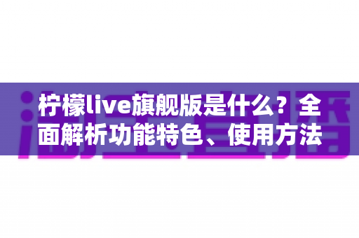 柠檬live旗舰版是什么？全面解析功能特色、使用方法与注意事项