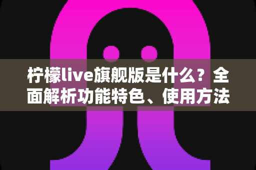 柠檬live旗舰版是什么？全面解析功能特色、使用方法与注意事项