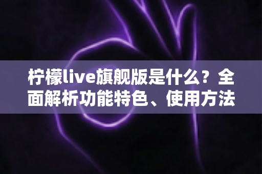 柠檬live旗舰版是什么？全面解析功能特色、使用方法与注意事项