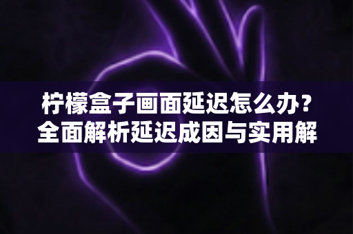 柠檬盒子画面延迟怎么办？全面解析延迟成因与实用解决方案