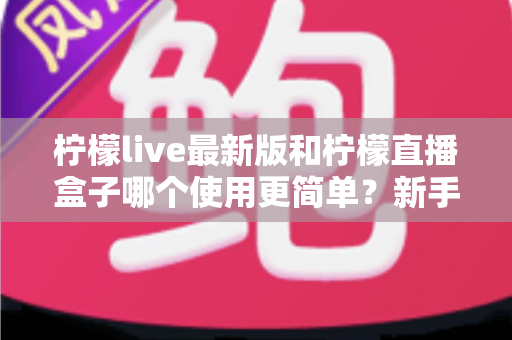 柠檬live最新版和柠檬直播盒子哪个使用更简单?新手上手全攻略与深度对比解析 柠檬live最新版和柠檬直播盒子哪个使用更简单?新手上手全攻略与深度对比解析