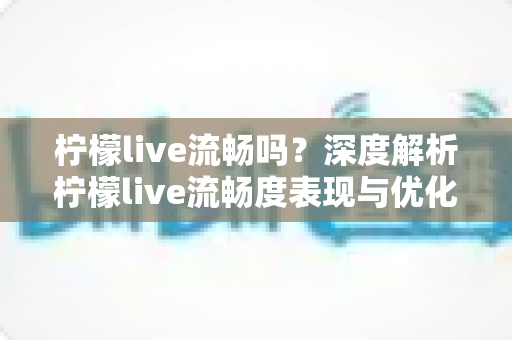 柠檬live流畅吗?深度解析柠檬live流畅度表现与优化指南 柠檬live流畅吗?深度解析柠檬live流畅度表现与优化指南