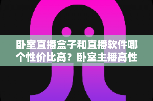 卧室直播盒子和直播软件哪个性价比高？卧室主播高性价比设备选购全指南