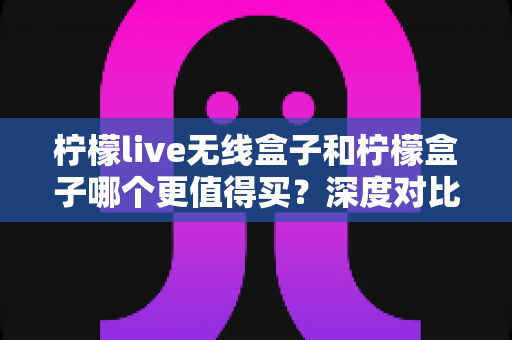 柠檬live无线盒子和柠檬盒子哪个更值得买？深度对比评测帮你做出明智选择