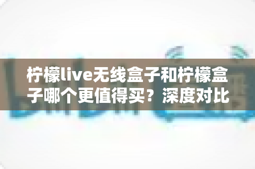 柠檬live无线盒子和柠檬盒子哪个更值得买？深度对比评测帮你做出明智选择