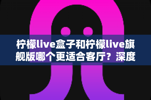 柠檬live盒子和柠檬live旗舰版哪个更适合客厅?深度对比测评帮你找到最优解 柠檬live盒子和柠檬live旗舰版哪个更适合客厅?深度对比测评帮你找到最优解