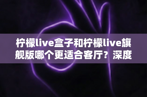 柠檬live盒子和柠檬live旗舰版哪个更适合客厅?深度对比测评帮你找到最优解 柠檬live盒子和柠檬live旗舰版哪个更适合客厅?深度对比测评帮你找到最优解