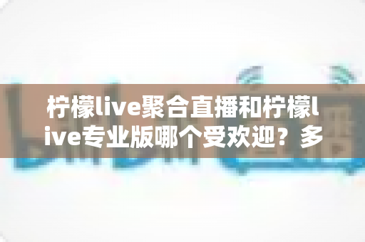 柠檬live聚合直播和柠檬live专业版哪个受欢迎?多维度对比评测助你选出更适合的版本 柠檬live聚合直播和柠檬live专业版哪个受欢迎?多维度对比评测助你选出更适合的版本