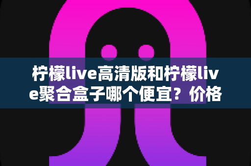 柠檬live高清版和柠檬live聚合盒子哪个便宜？价格对比与省钱选购全攻略