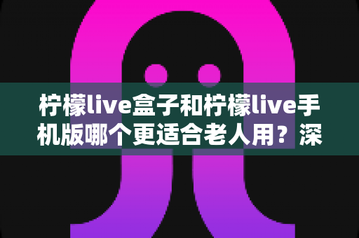 柠檬live盒子和柠檬live手机版哪个更适合老人用?深度对比评测助您为长辈选出最佳观影方案 柠檬live盒子和柠檬live手机版哪个更适合老人用?深度对比评测助您为长辈选出最佳观影方案