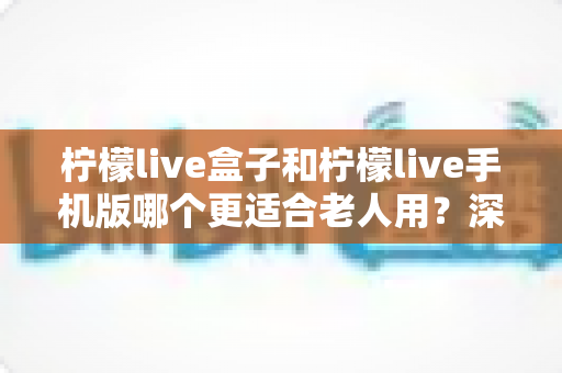 柠檬live盒子和柠檬live手机版哪个更适合老人用?深度对比评测助您为长辈选出最佳观影方案 柠檬live盒子和柠檬live手机版哪个更适合老人用?深度对比评测助您为长辈选出最佳观影方案