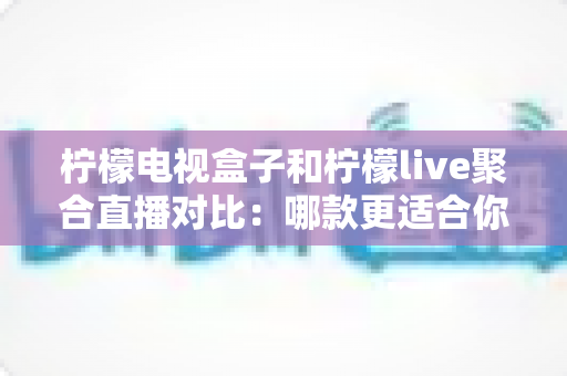 柠檬电视盒子和柠檬live聚合直播对比：哪款更适合你的家庭观影需求？深度评测与选购指南