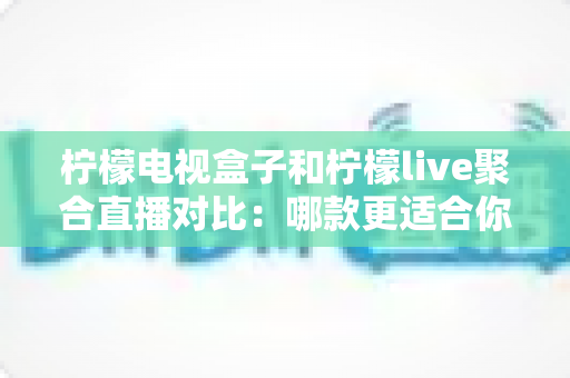 柠檬电视盒子和柠檬live聚合直播对比：哪款更适合你的家庭观影需求？深度评测与选购指南