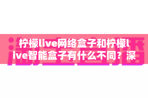 柠檬live网络盒子和柠檬live智能盒子有什么不同？深度对比解析助你选对电视盒子