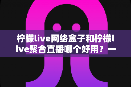柠檬live网络盒子和柠檬live聚合直播哪个好用?一文读懂两者差异,选对不踩坑 柠檬live网络盒子和柠檬live聚合直播哪个好用?一文读懂两者差异,选对不踩坑