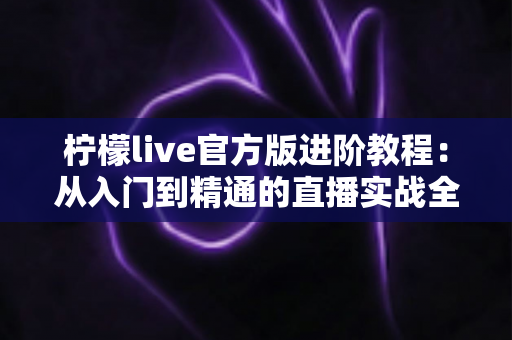 柠檬live官方版进阶教程：从入门到精通的直播实战全攻略