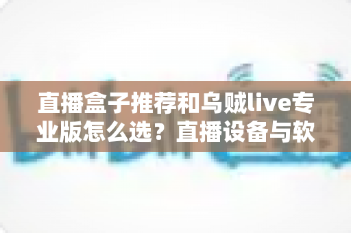 直播盒子推荐和乌贼live专业版怎么选?直播设备与软件搭配全解析 直播盒子推荐和乌贼live专业版怎么选?直播设备与软件搭配全解析