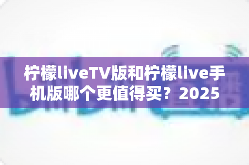 柠檬liveTV版和柠檬live手机版哪个更值得买?2025最全深度对比与选购避坑指南 柠檬liveTV版和柠檬live手机版哪个更值得买?2025最全深度对比与选购避坑指南